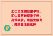 汇仁灵芝破壁孢子粉_汇仁灵芝破壁孢子粉：高效吸收，增强免疫力，健康生活新选择
