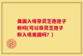 美国入境带灵芝孢孢子粉吗(可以带灵芝孢子粉入境美国吗？)