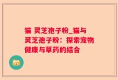 猫 灵芝孢子粉_猫与灵芝孢子粉：探索宠物健康与草药的结合