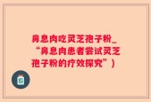 鼻息肉吃灵芝孢子粉_“鼻息肉患者尝试灵芝孢子粉的疗效探究”)