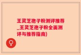 王灵芝孢子粉测评推荐_王灵芝孢子粉全面测评与推荐指南)