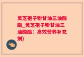 灵芝孢子粉甘油三油酸脂_灵芝孢子粉甘油三油酸酯：高效营养补充剂)