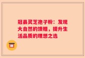 冠县灵芝孢子粉：发现大自然的馈赠，提升生活品质的理想之选