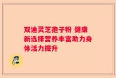 双迪灵芝孢子粉 健康新选择营养丰富助力身体活力提升