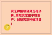 灵芝种植项目灵芝孢子粉_高效灵芝孢子粉生产：创新灵芝种植项目)