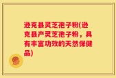 逊克县灵芝孢子粉(逊克县产灵芝孢子粉，具有丰富功效的天然保健品)