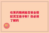 吃胃药期间能否安全搭配灵芝孢子粉？你必须了解的