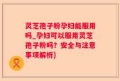 灵芝孢子粉孕妇能服用吗_孕妇可以服用灵芝孢子粉吗？安全与注意事项解析)