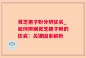 灵芝孢子粉分辨优劣_如何辨别灵芝孢子粉的优劣：关键因素解析