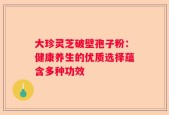 大珍灵芝破壁孢子粉：健康养生的优质选择蕴含多种功效