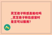 灵芝孢子粉感昌能吃吗_灵芝孢子粉在感冒时是否可以服用？