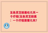 五色灵芝胶囊吃几天一个疗程(五色灵芝胶囊：一个疗程需要几天？