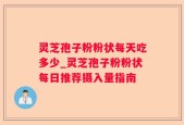 灵芝孢子粉粉状每天吃多少_灵芝孢子粉粉状每日推荐摄入量指南