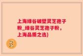 上海绿谷破壁灵芝孢子粉_绿谷灵芝孢子粉，上海品质之选)