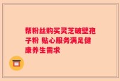 帮粉丝购买灵芝破壁孢子粉 贴心服务满足健康养生需求