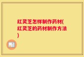 红灵芝怎样制作药材(红灵芝的药材制作方法)