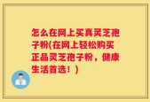 怎么在网上买真灵芝孢子粉(在网上轻松购买正品灵芝孢子粉，健康生活首选！)