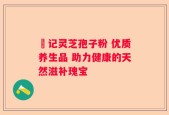 洑记灵芝孢子粉 优质养生品 助力健康的天然滋补瑰宝