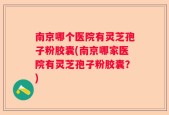 南京哪个医院有灵芝孢子粉胶囊(南京哪家医院有灵芝孢子粉胶囊？)