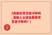 3高能吃灵芝孢子粉吗_高能人士适合服用灵芝孢子粉吗？)