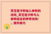 灵芝孢子粉加人参粉的功效_灵芝孢子粉与人参粉结合的神奇功效：，提升精力