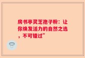 房书亭灵芝孢子粉：让你焕发活力的自然之选，不可错过”