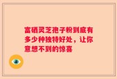 富硒灵芝孢子粉到底有多少种独特好处，让你意想不到的惊喜