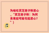 为啥吃灵芝孢子粉恶心_“灵芝孢子粉：为何食用后可能引起恶心？”)