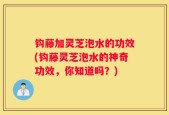 钩藤加灵芝泡水的功效(钩藤灵芝泡水的神奇功效，你知道吗？)