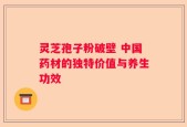 灵芝孢子粉破壁 中国药材的独特价值与养生功效