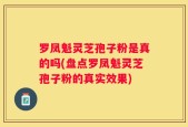 罗凤魁灵芝孢子粉是真的吗(盘点罗凤魁灵芝孢子粉的真实效果)
