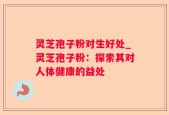 灵芝孢子粉对生好处_灵芝孢子粉：探索其对人体健康的益处