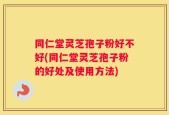 同仁堂灵芝孢子粉好不好(同仁堂灵芝孢子粉的好处及使用方法)