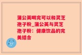 蒲公英喝完可以和灵芝孢子粉_蒲公英与灵芝孢子粉：健康饮品的完美结合