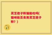 灵芝孢子粉猫能吃吗(猫咪能否食用灵芝孢子粉？)