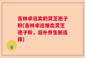 吉林卓远卖的灵芝孢子粉(吉林卓远推出灵芝孢子粉，滋补养生新选择)