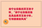 南宁北投集团灵芝孢子粉_“南宁北投集团推出高品质灵芝孢子粉，引领健康新风尚”
