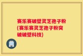 赛乐赛破壁灵芝孢子粉(赛乐赛灵芝孢子粉突破破壁科技)