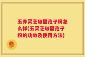 五养灵芝破壁孢子粉怎么样(五灵芝破壁孢子粉的功效及使用方法)