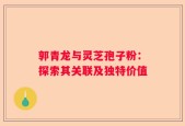 郭青龙与灵芝孢子粉：探索其关联及独特价值