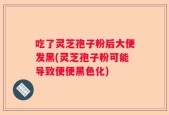 吃了灵芝孢子粉后大便发黑(灵芝孢子粉可能导致便便黑色化)