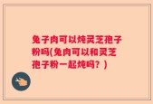 兔子肉可以炖灵芝孢子粉吗(兔肉可以和灵芝孢子粉一起炖吗？)