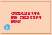 双螭龙灵芝(重现神话传说：双螭龙灵芝的神奇能量)