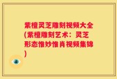 紫檀灵芝雕刻视频大全(紫檀雕刻艺术：灵芝形态惟妙惟肖视频集锦)