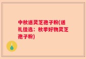 中秋送灵芝孢子粉(送礼佳选：秋季好物灵芝孢子粉)