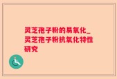 灵芝孢子粉的易氧化_灵芝孢子粉抗氧化特性研究