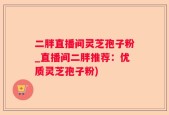 二胖直播间灵芝孢子粉_直播间二胖推荐：优质灵芝孢子粉)
