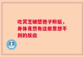吃灵芝破壁孢子粉后，身体竟然有这些意想不到的反应