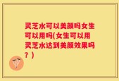 灵芝水可以美颜吗女生可以用吗(女生可以用灵芝水达到美颜效果吗？)