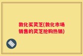 敦化买灵芝(敦化市场销售的灵芝抢购热销)